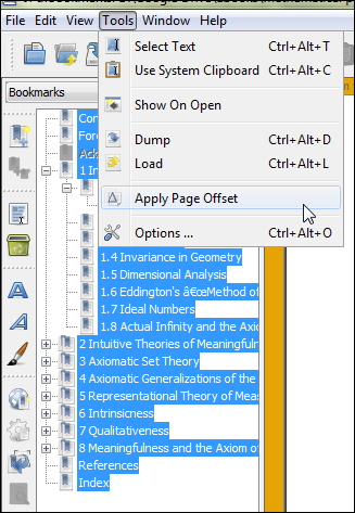 Machine generated alternative text:
File Edit View Tools Window Help 
Select Text 
Ctrl+AIt 
Use System Clipboard Ctrl+AIt+C 
Show On Open 
Dump 
Apply Page Offset 
Options 
1.4 Invariance in Geometr•, 
I. 5 Dimensional Analysis 
1.6 Eddington's äÉæMethod of 
I. 7 Ideal Numbers— 
1.8 Actual Infinity and the Axi( 
2 Intuitve Theories of 
3 Axiomatc Set Theory— 
4 Axiomatc Generalizatons of the 
5 Representatonal Theory of Mea: 
6 Intrinsicness 
7 Qualitatveness 
8 and the Axiom 
References 
Index 
Ctrl+AIt+D 
Ctrl+AIt+L 
Ctrl+Alt+O 
